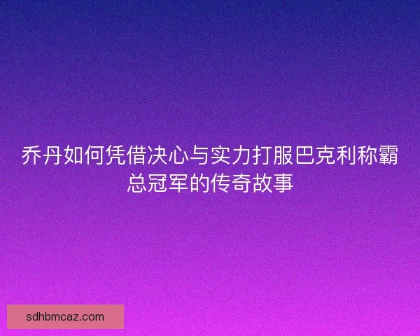 乔丹如何凭借决心与实力打服巴克利称霸总冠军的传奇故事
