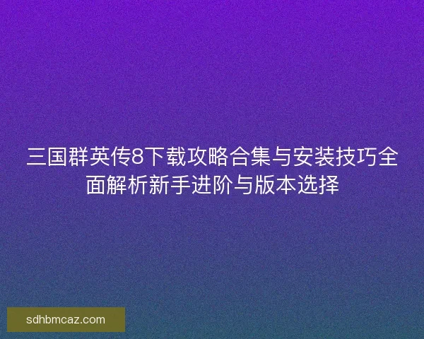三国群英传8下载攻略合集与安装技巧全面解析新手进阶与版本选择