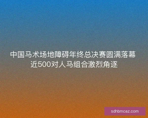 中国马术场地障碍年终总决赛圆满落幕 近500对人马组合激烈角逐
