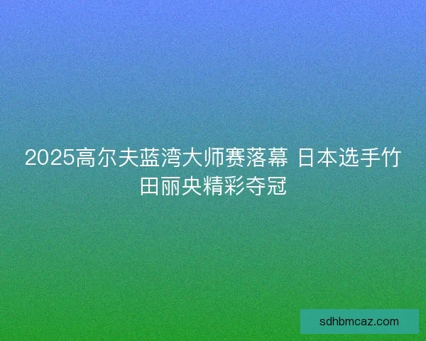 2025高尔夫蓝湾大师赛落幕 日本选手竹田丽央精彩夺冠
