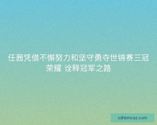 任茜凭借不懈努力和坚守勇夺世锦赛三冠荣耀 诠释冠军之路