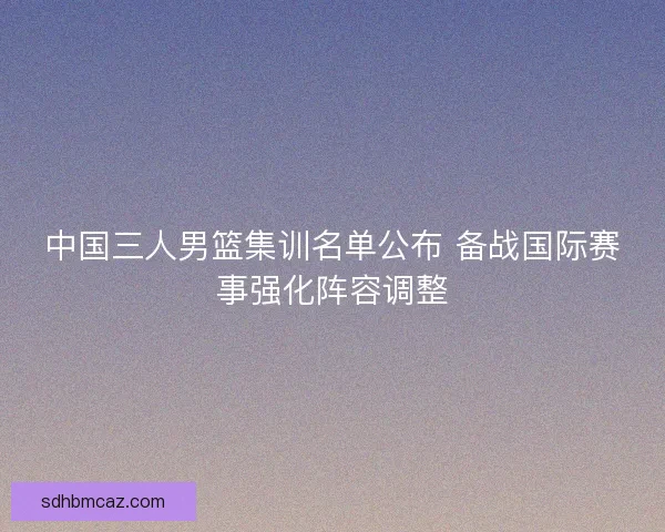中国三人男篮集训名单公布 备战国际赛事强化阵容调整