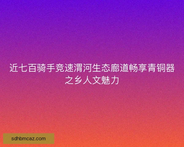 近七百骑手竞速渭河生态廊道畅享青铜器之乡人文魅力