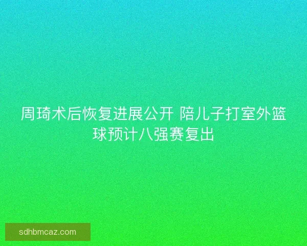 周琦术后恢复进展公开 陪儿子打室外篮球预计八强赛复出