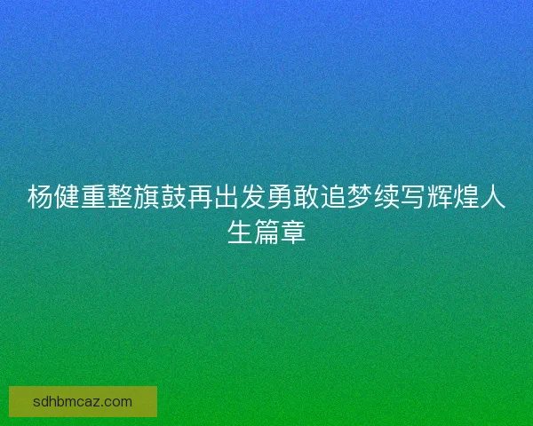 杨健重整旗鼓再出发勇敢追梦续写辉煌人生篇章