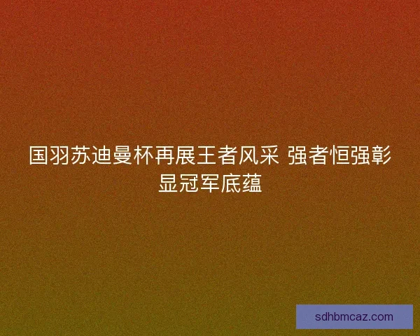 国羽苏迪曼杯再展王者风采 强者恒强彰显冠军底蕴